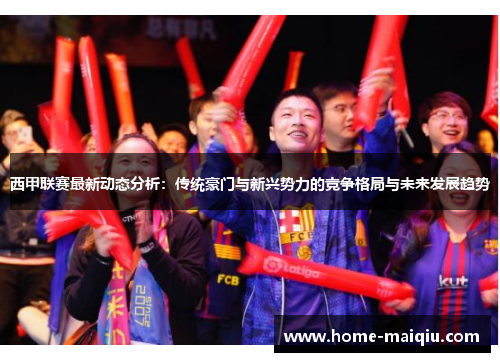 西甲联赛最新动态分析：传统豪门与新兴势力的竞争格局与未来发展趋势